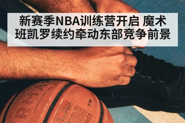 新赛季NBA训练营开启 魔术班凯罗续约牵动东部竞争前景