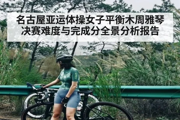 名古屋亚运体操女子平衡木周雅琴决赛难度与完成分全景分析报告