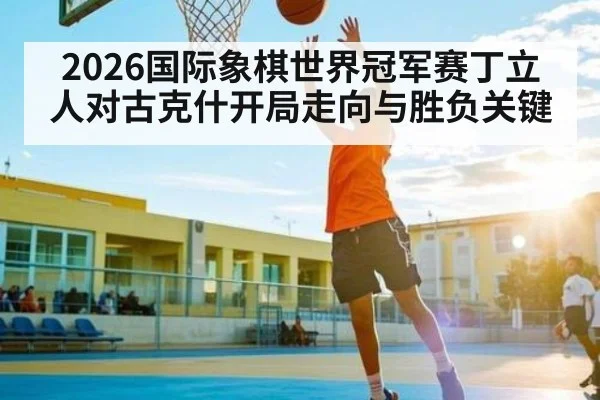 2026国际象棋世界冠军赛丁立人对古克什开局走向与胜负关键