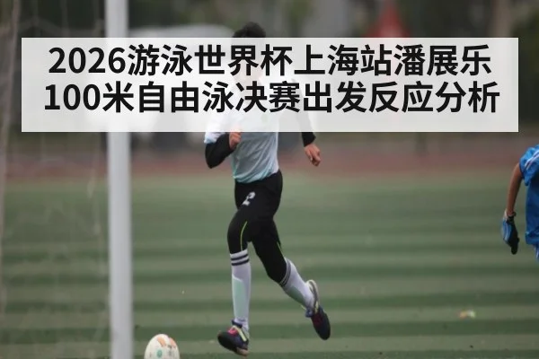2026游泳世界杯上海站潘展乐100米自由泳决赛出发反应分析