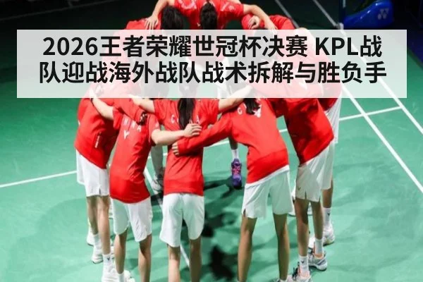 2026王者荣耀世冠杯决赛 KPL战队迎战海外战队战术拆解与胜负手