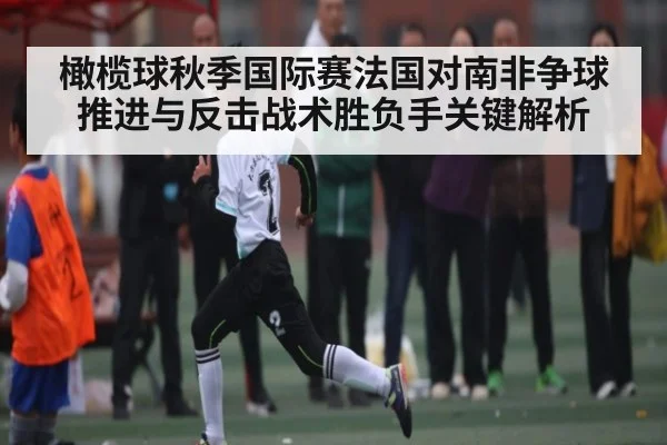 橄榄球秋季国际赛法国对南非争球推进与反击战术胜负手关键解析